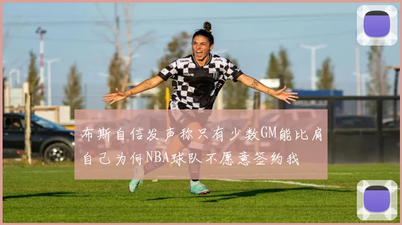 布斯自信发声称只有少数GM能比肩自己为何NBA球队不愿意签约我