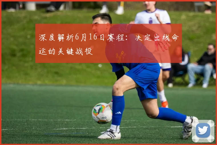 深度解析6月16日赛程：决定出线命运的关键战役