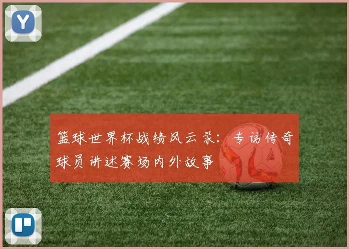 篮球世界杯战绩风云录:专访传奇球员讲述赛场内外故事