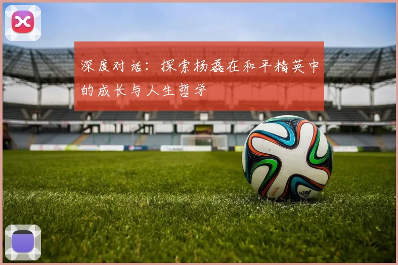 深度对话：探索杨磊在和平精英中的成长与人生哲学