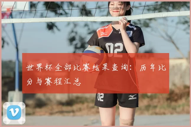 世界杯全部比赛结果查询：历年比分与赛程汇总