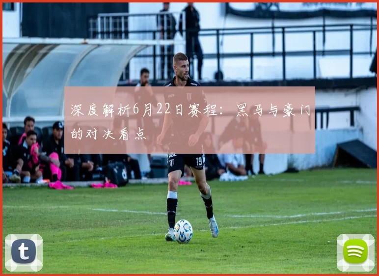 深度解析6月22日赛程：黑马与豪门的对决看点