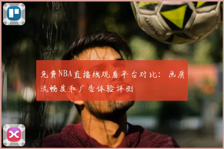 免费NBA直播线观看平台对比：画质流畅度和广告体验评测