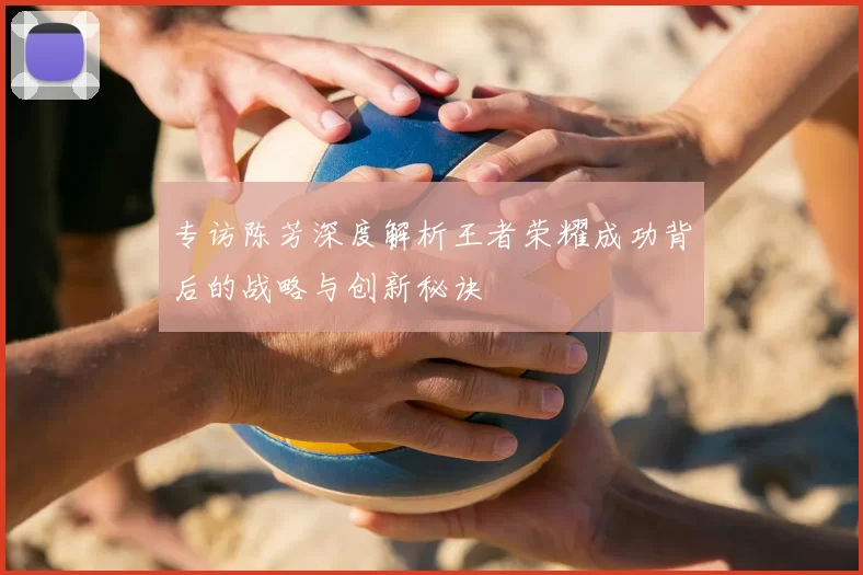 专访陈芳深度解析王者荣耀成功背后的战略与创新秘诀