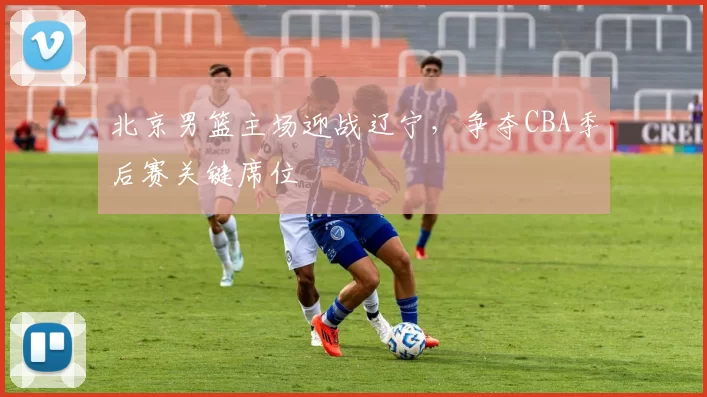 北京男篮主场迎战辽宁，争夺CBA季后赛关键席位