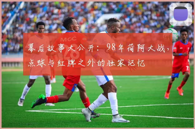 幕后故事大公开：98年荷阿大战，点球与红牌之外的独家记忆
