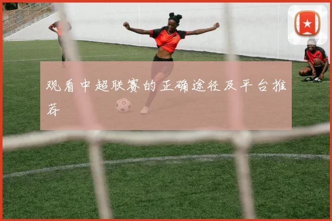 观看中超联赛的正确途径及平台推荐