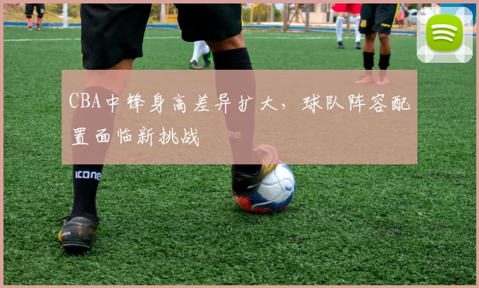 CBA中锋身高差异扩大，球队阵容配置面临新挑战