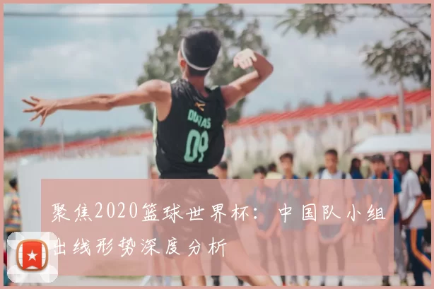 聚焦2020篮球世界杯:中国队小组出线形势深度分析