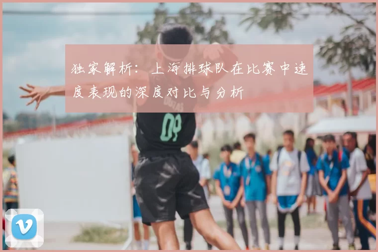 独家解析:上海排球队在比赛中速度表现的深度对比与分析