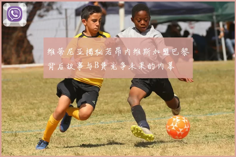 维蒂尼亚揭秘若昂内维斯加盟巴黎背后故事与B费竞争未果的内幕