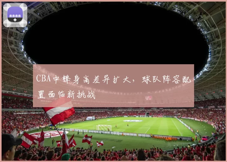 CBA中锋身高差异扩大，球队阵容配置面临新挑战