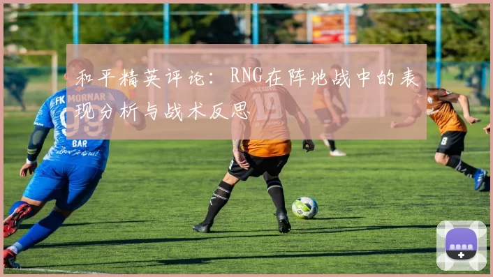 和平精英评论：RNG在阵地战中的表现分析与战术反思