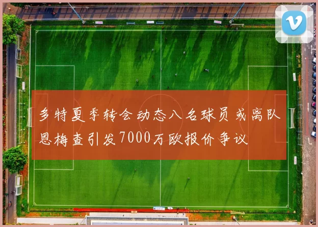 多特夏季转会动态八名球员或离队恩梅查引发7000万欧报价争议