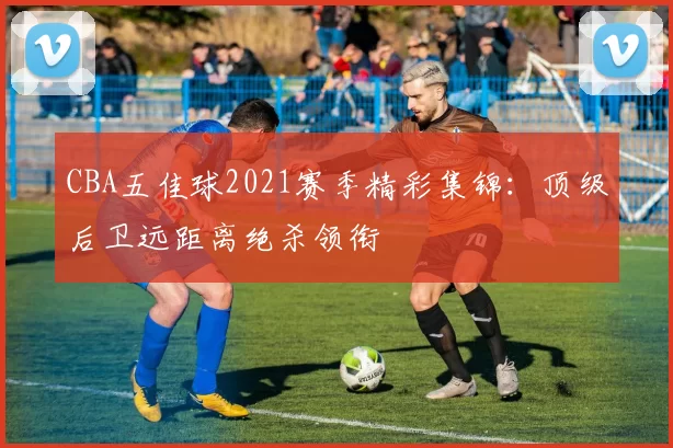 CBA五佳球2021赛季精彩集锦：顶级后卫远距离绝杀领衔