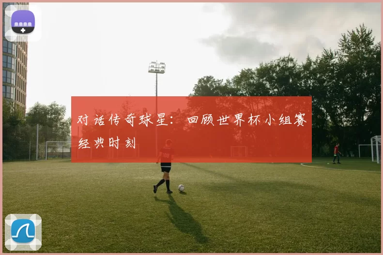 对话传奇球星：回顾世界杯小组赛经典时刻