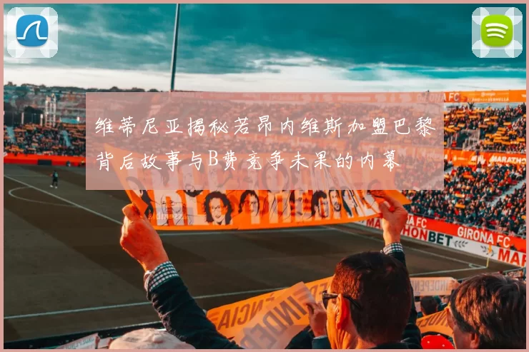 维蒂尼亚揭秘若昂内维斯加盟巴黎背后故事与B费竞争未果的内幕