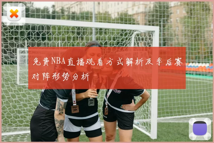 免费NBA直播观看方式解析及季后赛对阵形势分析