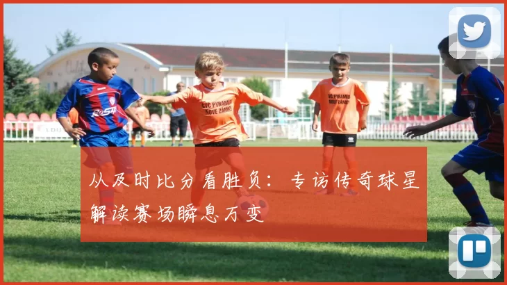 从及时比分看胜负：专访传奇球星解读赛场瞬息万变