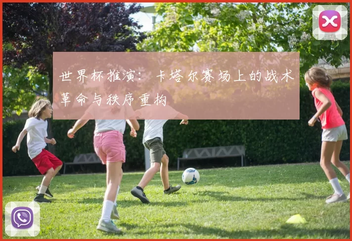 世界杯推演:卡塔尔赛场上的战术革命与秩序重构