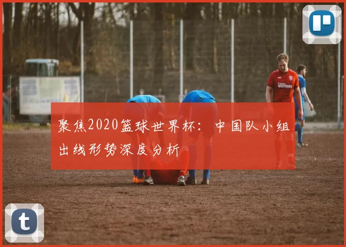 聚焦2020篮球世界杯:中国队小组出线形势深度分析