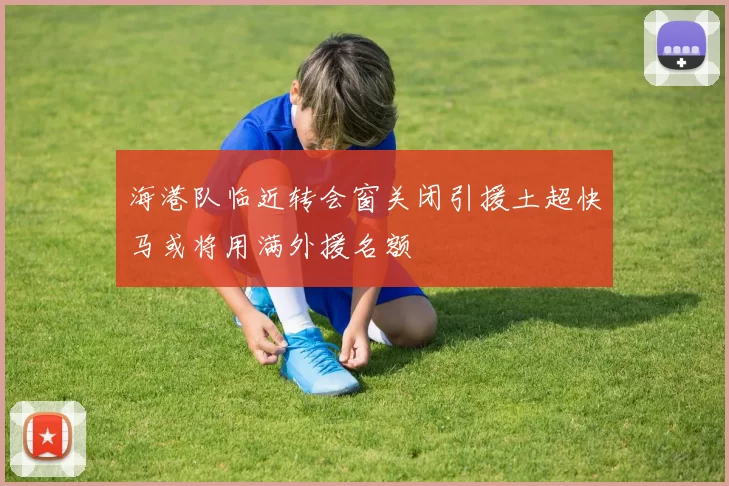 海港队临近转会窗关闭引援土超快马或将用满外援名额