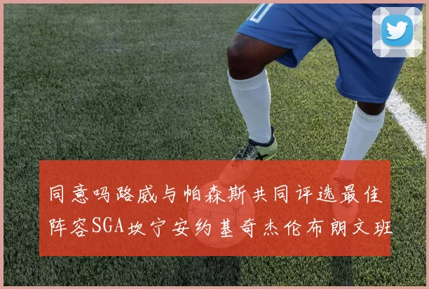 同意吗路威与帕森斯共同评选最佳阵容SGA坎宁安约基奇杰伦布朗文班