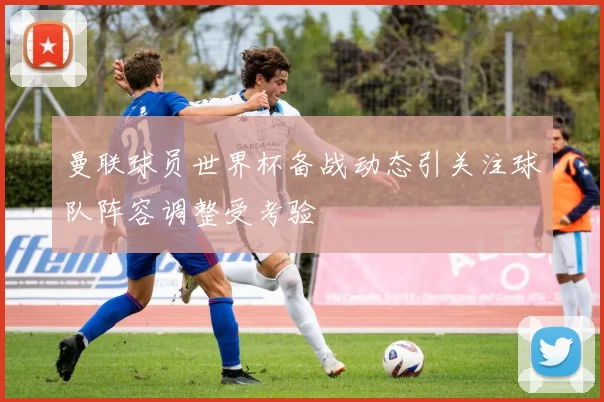 曼联球员世界杯备战动态引关注球队阵容调整受考验