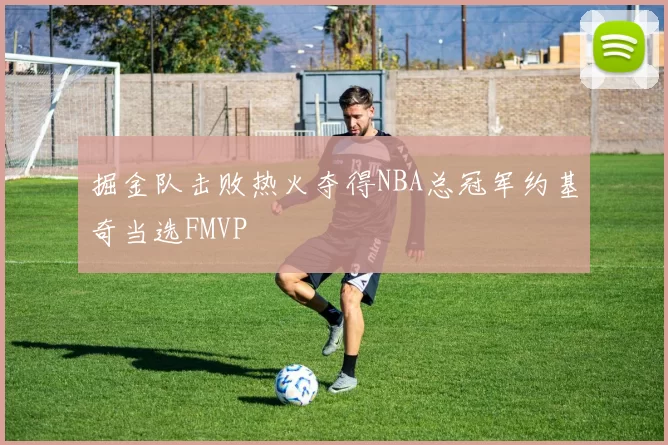 掘金队击败热火夺得NBA总冠军约基奇当选FMVP