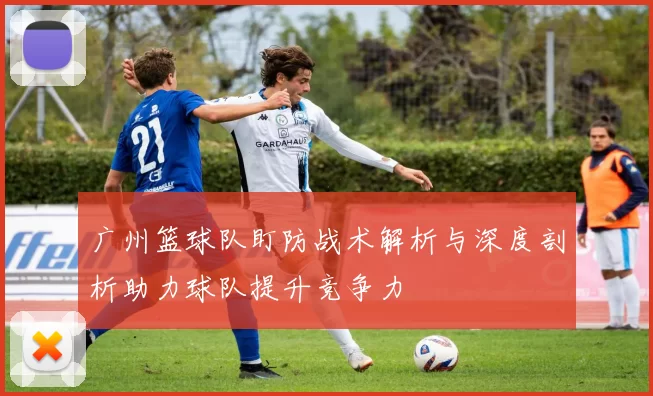 广州篮球队盯防战术解析与深度剖析助力球队提升竞争力