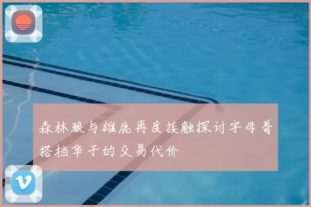 森林狼与雄鹿再度接触探讨字母哥搭档华子的交易代价
