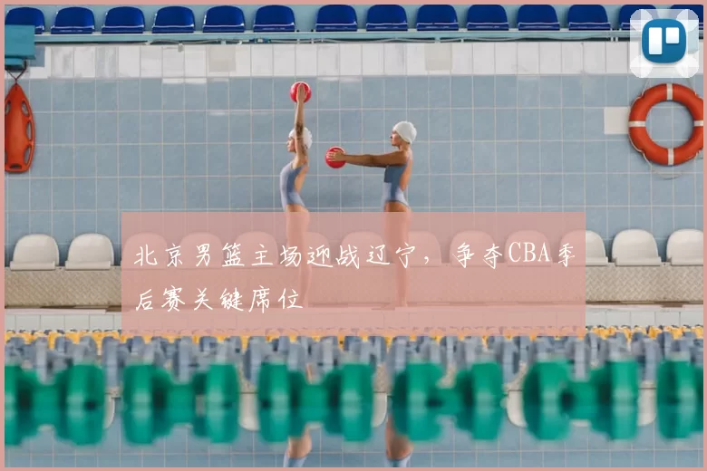 北京男篮主场迎战辽宁，争夺CBA季后赛关键席位