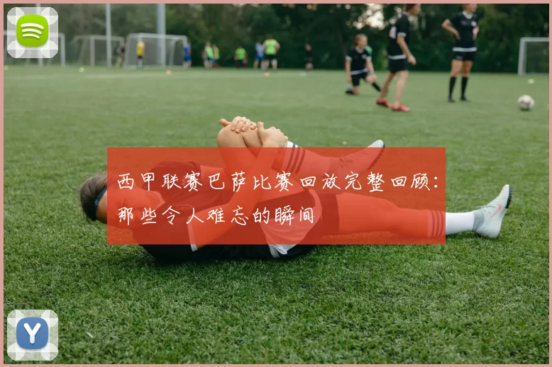 西甲联赛巴萨比赛回放完整回顾：那些令人难忘的瞬间